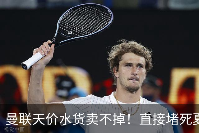 曼联天价水货卖不掉！直接堵死夏窗的路，22球神锋干看着却签不了